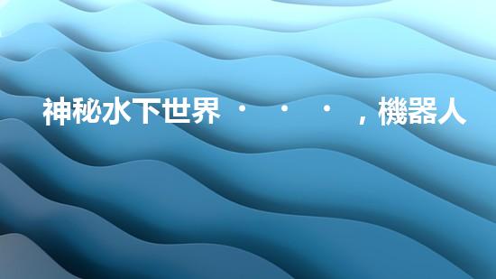 神秘水下世界，機器人揭開深海寶藏！